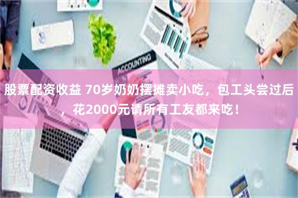 股票配资收益 70岁奶奶摆摊卖小吃,包工头尝过后,花2000元请所有工友都来吃!