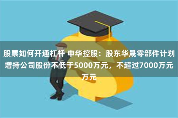 股票如何开通杠杆 申华控股:股东华晟零部件计划增持公司股份不低于5000万元,不超过7000万元