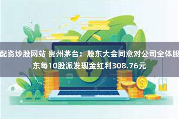 配资炒股网站 贵州茅台:股东大会同意对公司全体股东每10股派发现金红利308.76元