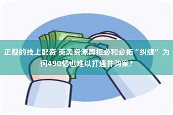 正规的线上配资 英美资源再拒必和必拓“纠缠” 为何490亿也难以打通并购案?