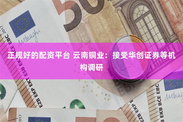 正规好的配资平台 云南铜业:接受华创证券等机构调研