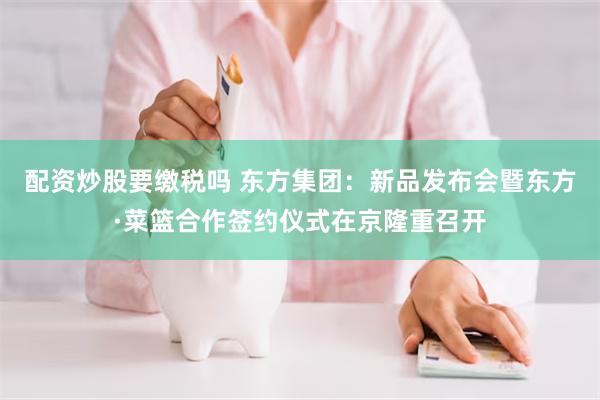 配资炒股要缴税吗 东方集团:新品发布会暨东方·菜篮合作签约仪式在京隆重召开