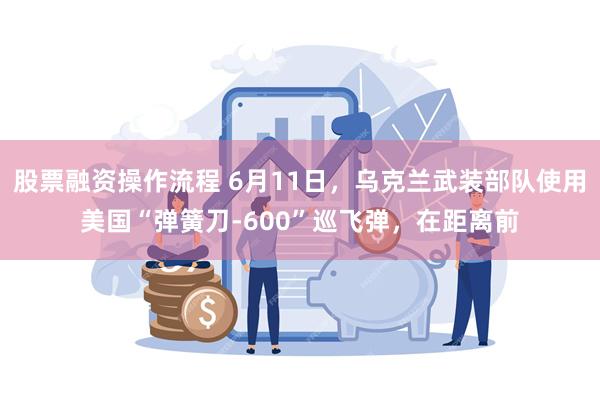 股票融资操作流程 6月11日,乌克兰武装部队使用美国“弹簧刀-600”巡飞弹,在距离前