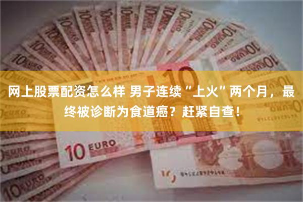 网上股票配资怎么样 男子连续“上火”两个月,最终被诊断为食道癌?赶紧自查!
