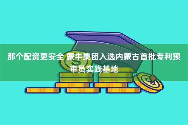 那个配资更安全 蒙牛集团入选内蒙古首批专利预审员实践基地