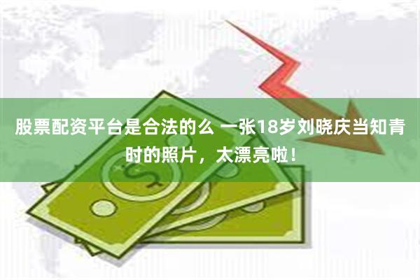 股票配资平台是合法的么 一张18岁刘晓庆当知青时的照片,太漂亮啦!