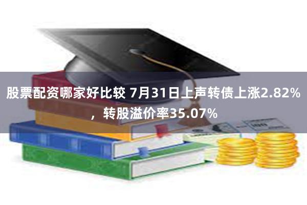 股票配资哪家好比较 7月31日上声转债上涨2.82%,转股溢价率35.07%