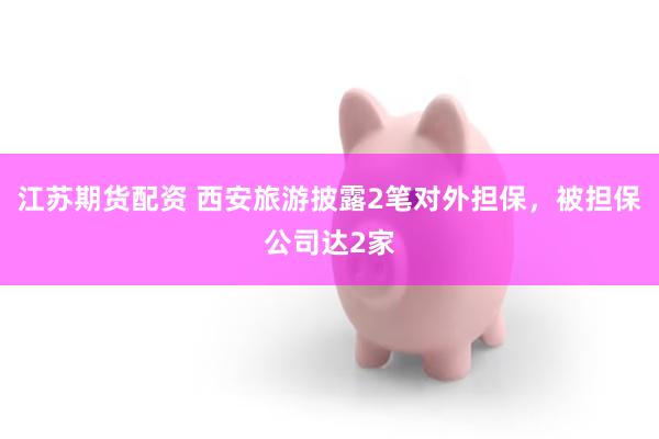江苏期货配资 西安旅游披露2笔对外担保,被担保公司达2家