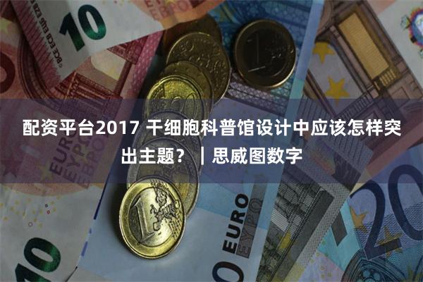 配资平台2017 干细胞科普馆设计中应该怎样突出主题?|思威图数字
