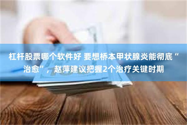 杠杆股票哪个软件好 要想桥本甲状腺炎能彻底“治愈”,赵萍建议把握2个治疗关键时期
