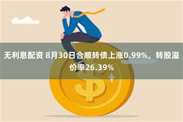 无利息配资 8月30日合顺转债上涨0.99%，转股溢价率26.39%