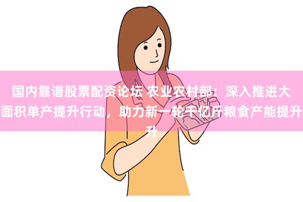 国内靠谱股票配资论坛 农业农村部：深入推进大面积单产提升行动，助力新一轮千亿斤粮食产能提升