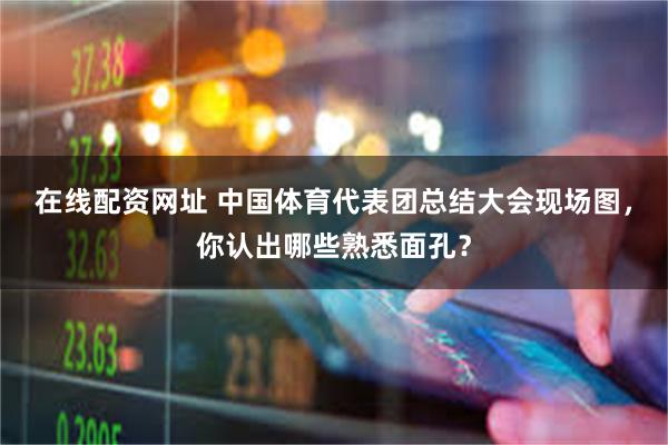 在线配资网址 中国体育代表团总结大会现场图,你认出哪些熟悉面孔?