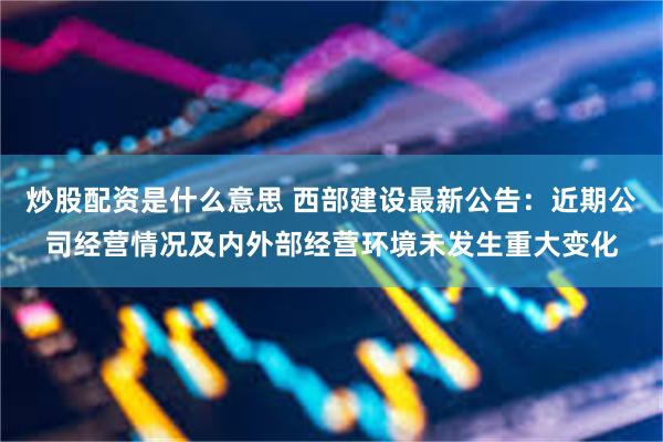 炒股配资是什么意思 西部建设最新公告：近期公司经营情况及内外部经营环境未发生重大变化
