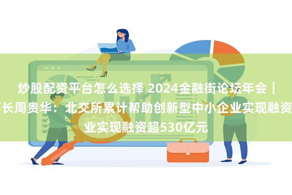 炒股配资平台怎么选择 2024金融街论坛年会｜北交所董事长周贵华：北交所累计帮助创新型中小企业实现融资超530亿元