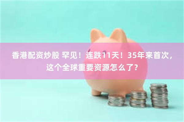 香港配资炒股 罕见!连跌11天!35年来首次,这个全球重要资源怎么了?
