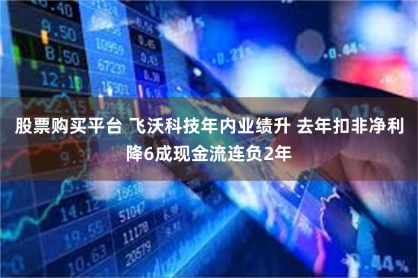股票购买平台 飞沃科技年内业绩升 去年扣非净利降6成现金流连负2年