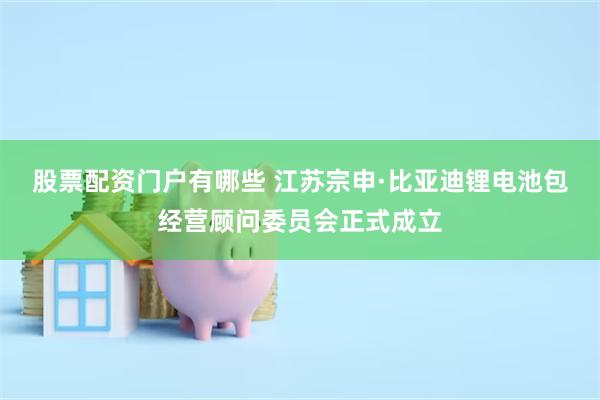 股票配资门户有哪些 江苏宗申·比亚迪锂电池包经营顾问委员会正式成立