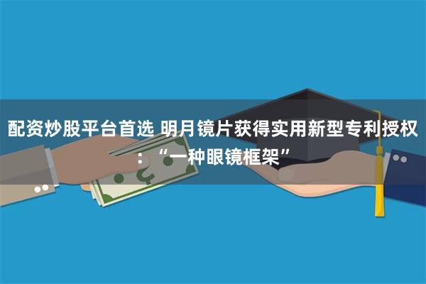 配资炒股平台首选 明月镜片获得实用新型专利授权：“一种眼镜框架”