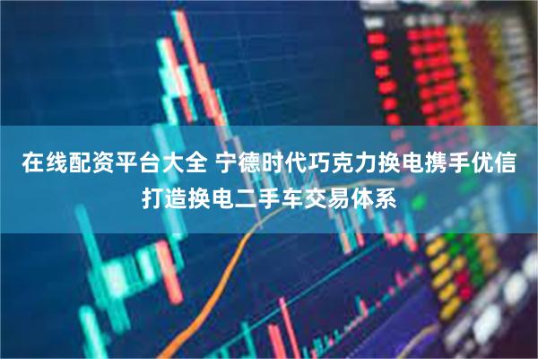 在线配资平台大全 宁德时代巧克力换电携手优信打造换电二手车交易体系