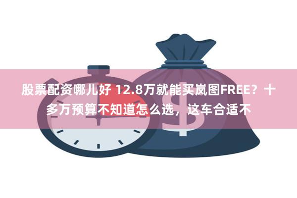 股票配资哪儿好 12.8万就能买岚图FREE？十多万预算不知道怎么选，这车合适不