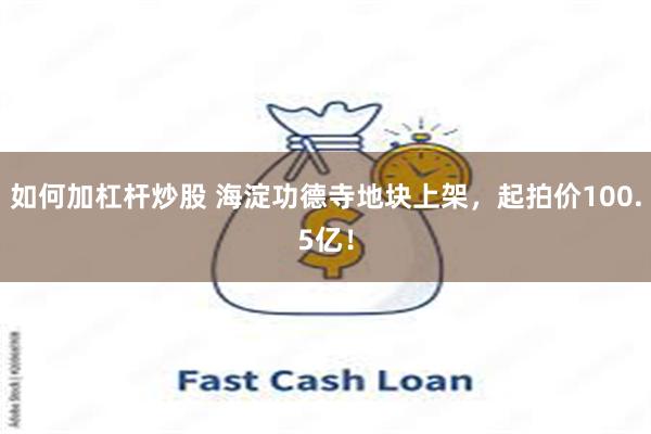 如何加杠杆炒股 海淀功德寺地块上架，起拍价100.5亿！