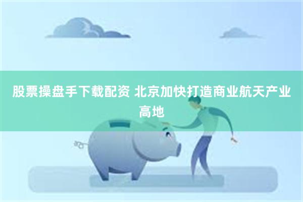 股票操盘手下载配资 北京加快打造商业航天产业高地