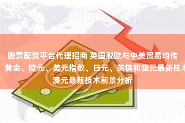 股票配资平台代理招商 英国脱欧与中美贸易均传重磅消息、黄金、欧元、美元指数、日元、英镑和澳元最新技术前景分析