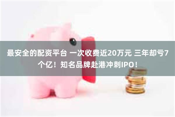 最安全的配资平台 一次收费近20万元 三年却亏7个亿！知名品牌赴港冲刺IPO！