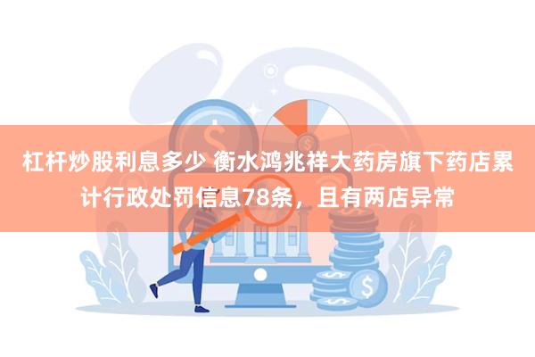 杠杆炒股利息多少 衡水鸿兆祥大药房旗下药店累计行政处罚信息78条，且有两店异常