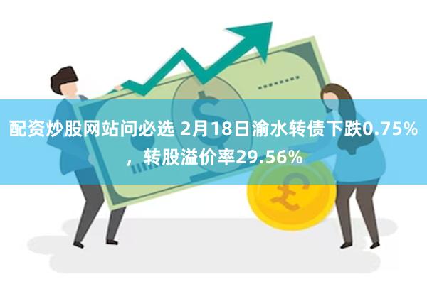 配资炒股网站问必选 2月18日渝水转债下跌0.75%，转股溢价率29.56%
