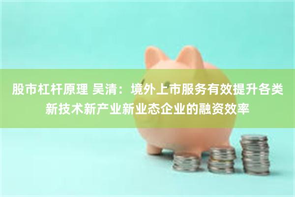 股市杠杆原理 吴清：境外上市服务有效提升各类新技术新产业新业态企业的融资效率