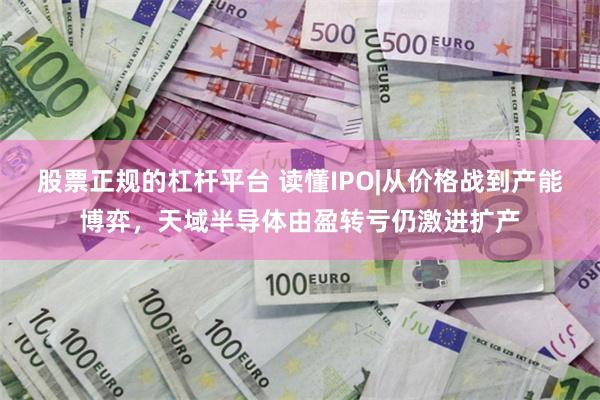 股票正规的杠杆平台 读懂IPO|从价格战到产能博弈，天域半导体由盈转亏仍激进扩产