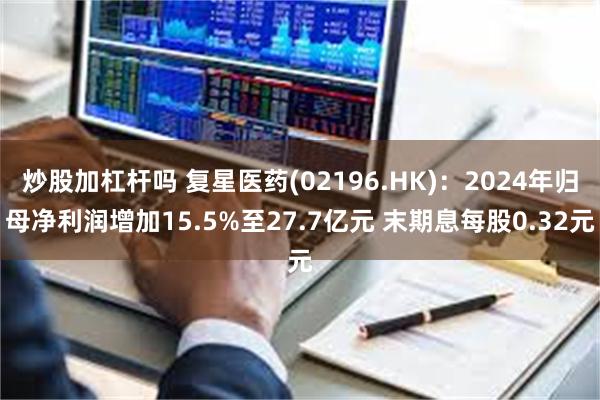 炒股加杠杆吗 复星医药(02196.HK)：2024年归母净利润增加15.5%至27.7亿元 末期息每股0.32元