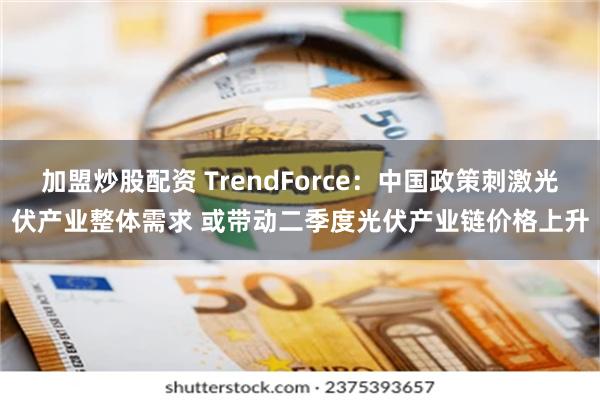 加盟炒股配资 TrendForce：中国政策刺激光伏产业整体需求 或带动二季度光伏产业链价格上升