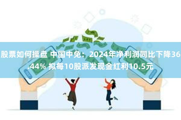 股票如何操盘 中国中免：2024年净利润同比下降36.44% 拟每10股派发现金红利10.5元