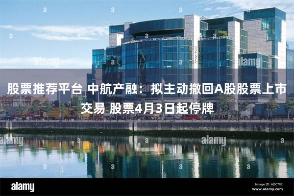 股票推荐平台 中航产融：拟主动撤回A股股票上市交易 股票4月3日起停牌