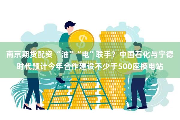 南京期货配资 “油”“电”联手？中国石化与宁德时代预计今年合作建设不少于500座换电站