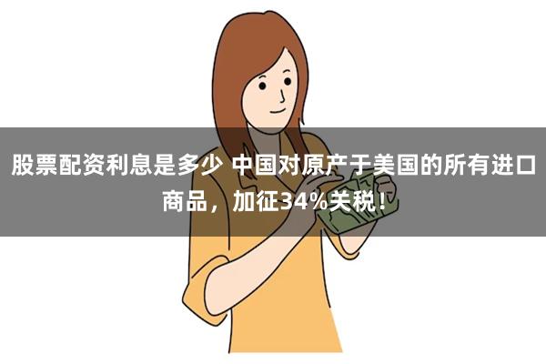 股票配资利息是多少 中国对原产于美国的所有进口商品，加征34%关税！