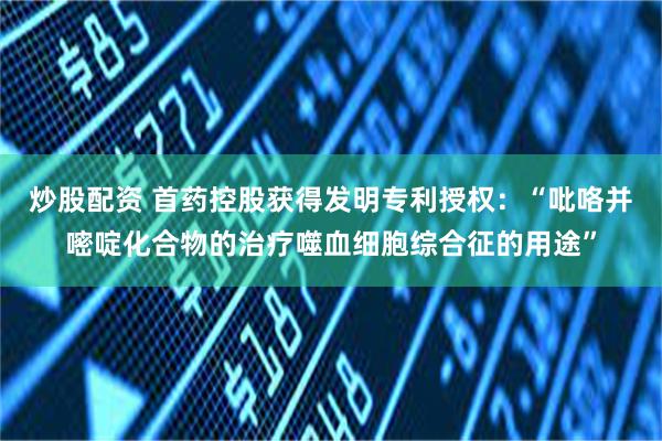 炒股配资 首药控股获得发明专利授权：“吡咯并嘧啶化合物的治疗噬血细胞综合征的用途”