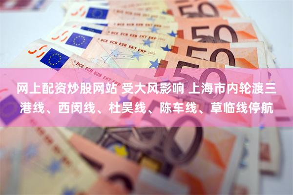网上配资炒股网站 受大风影响 上海市内轮渡三港线、西闵线、杜吴线、陈车线、草临线停航