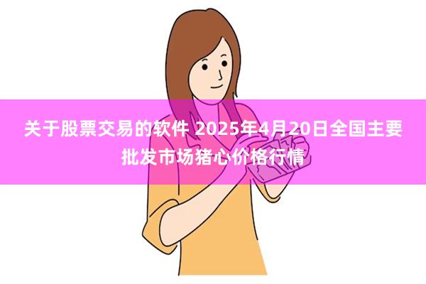 关于股票交易的软件 2025年4月20日全国主要批发市场猪心价格行情