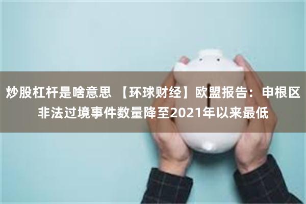 炒股杠杆是啥意思 【环球财经】欧盟报告：申根区非法过境事件数量降至2021年以来最低
