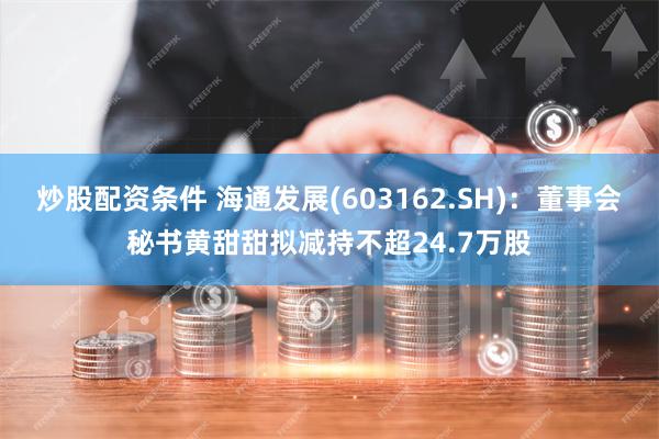 炒股配资条件 海通发展(603162.SH):董事会秘书黄甜甜拟减持不超24.7万股