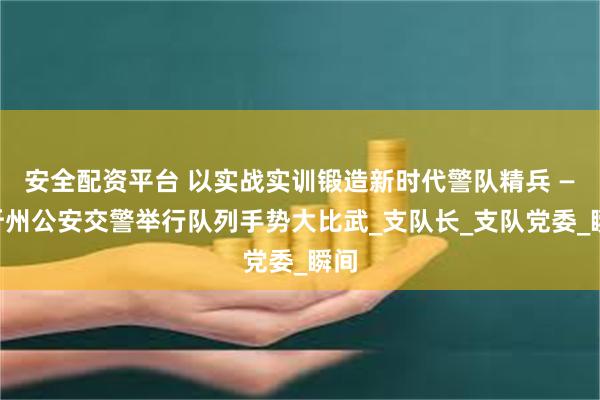 安全配资平台 以实战实训锻造新时代警队精兵 ——忻州公安交警举行队列手势大比武_支队长_支队党委_瞬间