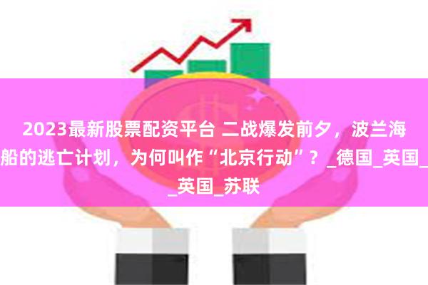 2023最新股票配资平台 二战爆发前夕,波兰海军舰船的逃亡计划,为何叫作“北京行动”?_德国_英国_苏联