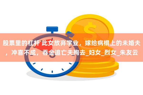 股票里的杠杆 此女放弃学业,嫁给病榻上的未婚夫,冲喜不成,吞金追亡夫殉去_妇女_烈女_朱友云