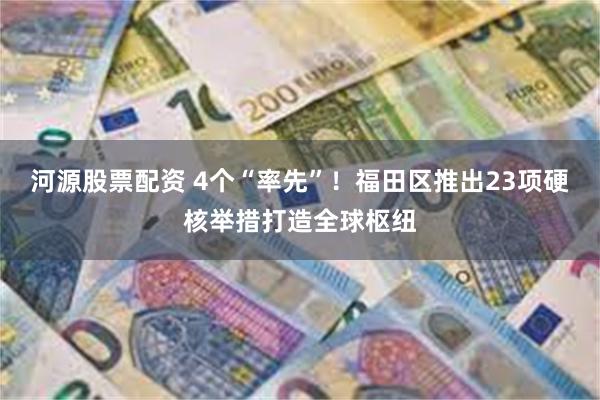 河源股票配资 4个“率先”！福田区推出23项硬核举措打造全球枢纽