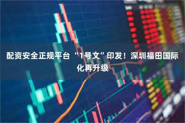 配资安全正规平台 “1号文”印发！深圳福田国际化再升级