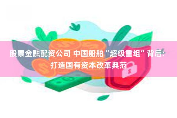 股票金融配资公司 中国船舶“超级重组”背后: 打造国有资本改革典范